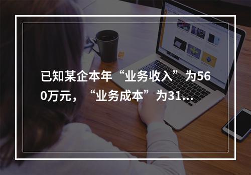 已知某企本年“业务收入”为560万元，“业务成本”为310万