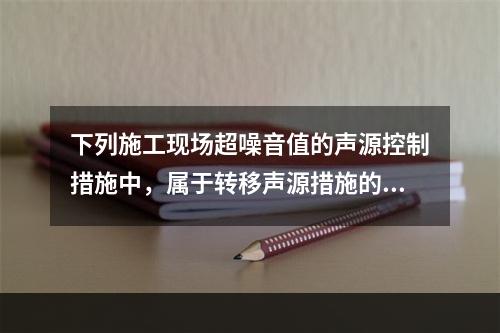 下列施工现场超噪音值的声源控制措施中，属于转移声源措施的是（