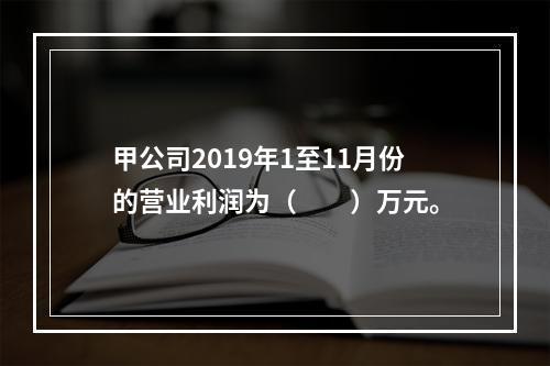 甲公司2019年1至11月份的营业利润为（　　）万元。