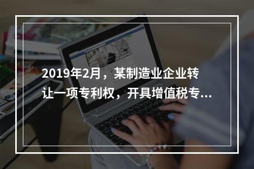 2019年2月，某制造业企业转让一项专利权，开具增值税专用发