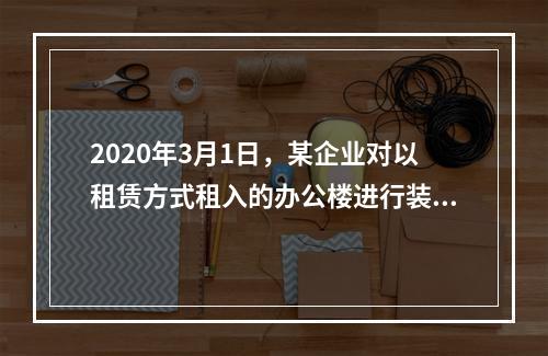 2020年3月1日，某企业对以租赁方式租入的办公楼进行装修，