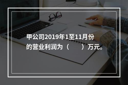 甲公司2019年1至11月份的营业利润为（　　）万元。