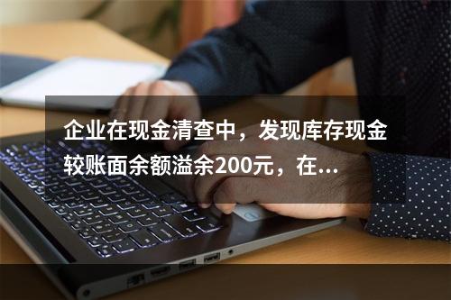 企业在现金清查中，发现库存现金较账面余额溢余200元，在未经