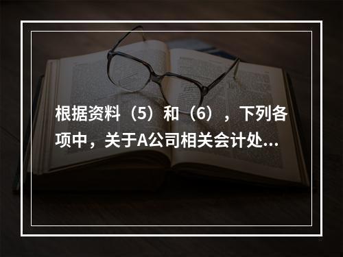 根据资料（5）和（6），下列各项中，关于A公司相关会计处理结