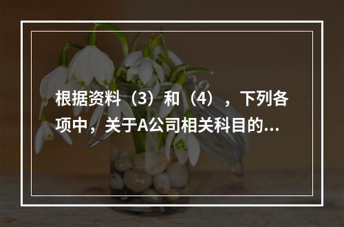 根据资料（3）和（4），下列各项中，关于A公司相关科目的会计