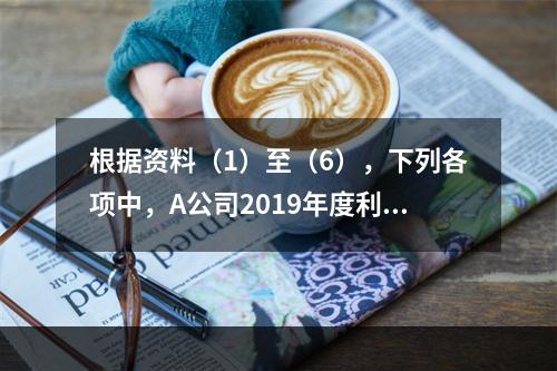 根据资料（1）至（6），下列各项中，A公司2019年度利润表