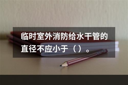 临时室外消防给水干管的直径不应小于（ ）。