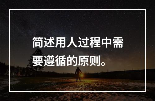 简述用人过程中需要遵循的原则。