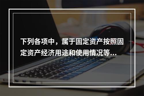 下列各项中，属于固定资产按照固定资产经济用途和使用情况等综合