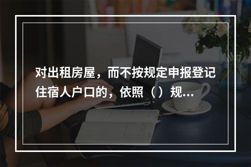 对出租房屋，而不按规定申报登记住宿人户口的，依照（ ）规定进