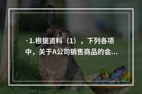 ·1.根据资料（1），下列各项中，关于A公司销售商品的会计处