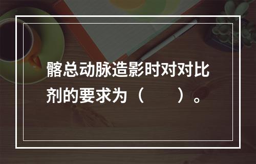 髂总动脉造影时对对比剂的要求为（　　）。