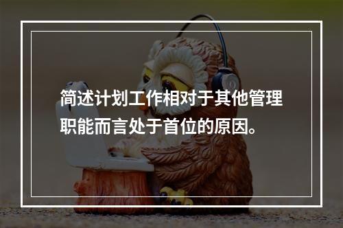 简述计划工作相对于其他管理职能而言处于首位的原因。