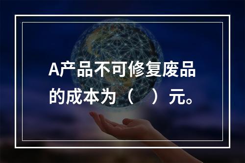 A产品不可修复废品的成本为（　）元。