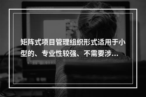 矩阵式项目管理组织形式适用于小型的、专业性较强、不需要涉及众