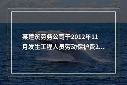 某建筑劳务公司于2012年11月发生工程人员劳动保护费2万元