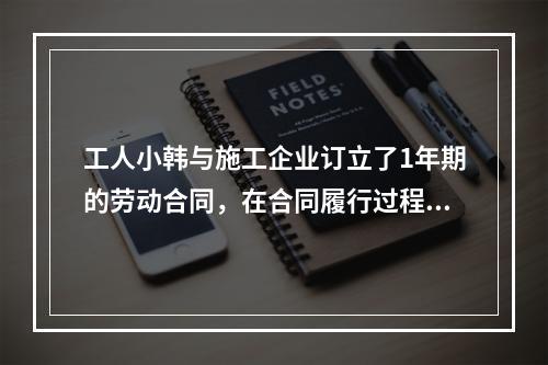 工人小韩与施工企业订立了1年期的劳动合同，在合同履行过程中小