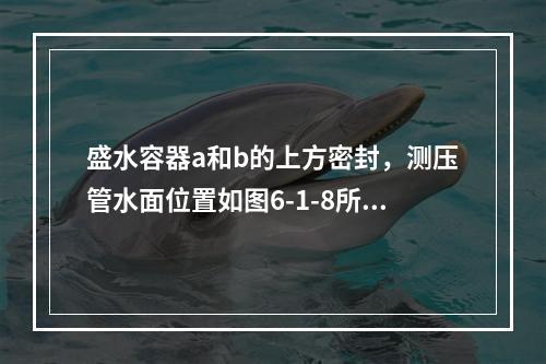 盛水容器a和b的上方密封，测压管水面位置如图6-1-8所示