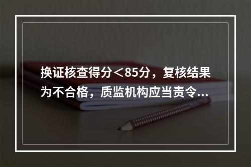 换证核查得分＜85分，复核结果为不合格，质监机构应当责令其在