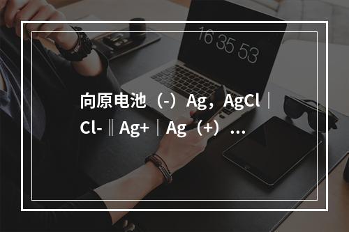 向原电池（-）Ag，AgCl｜Cl-‖Ag+｜Ag（+）的