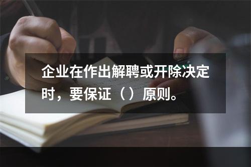 企业在作出解聘或开除决定时，要保证（ ）原则。