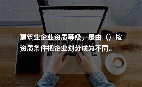 建筑业企业资质等级，是由（）按资质条件把企业划分成为不同等级