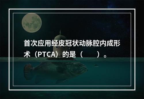 首次应用经皮冠状动脉腔内成形术（PTCA）的是（　　）。