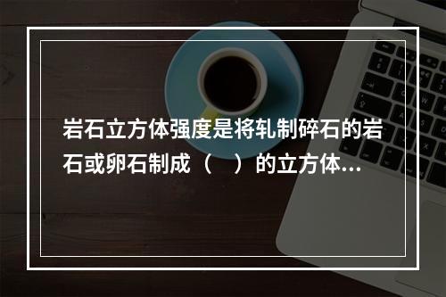 岩石立方体强度是将轧制碎石的岩石或卵石制成（　）的立方体试件