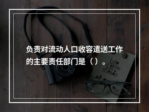 负责对流动人口收容遣送工作的主要责任部门是（ ）。