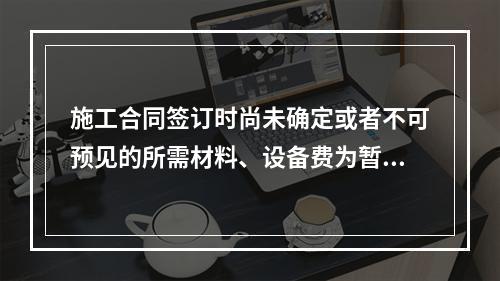 施工合同签订时尚未确定或者不可预见的所需材料、设备费为暂估价