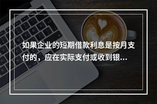 如果企业的短期借款利息是按月支付的，应在实际支付或收到银行的