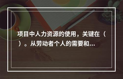 项目中人力资源的使用，关键在（ ）。从劳动者个人的需要和行为