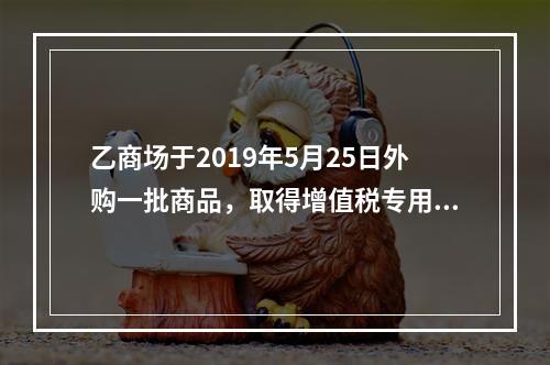 乙商场于2019年5月25日外购一批商品，取得增值税专用发票