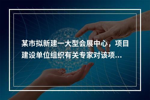 某市拟新建一大型会展中心，项目建设单位组织有关专家对该项目的