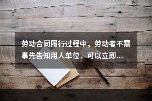 劳动合同履行过程中，劳动者不需事先告知用人单位，可以立即与