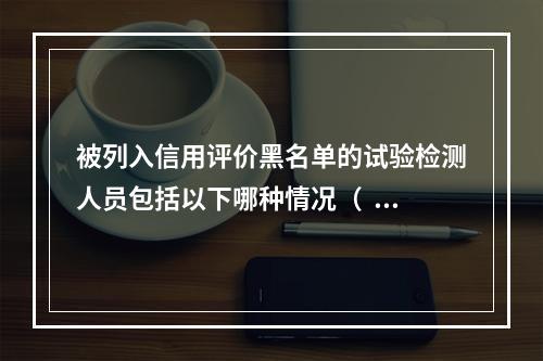 被列入信用评价黑名单的试验检测人员包括以下哪种情况（  )。