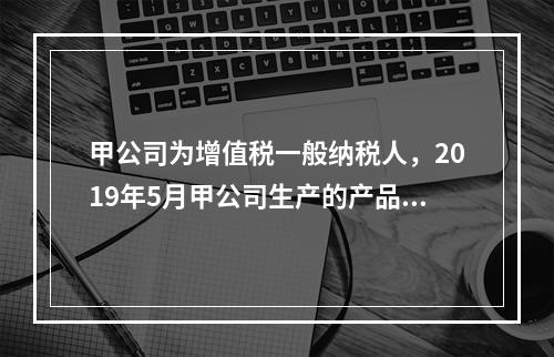 甲公司为增值税一般纳税人，2019年5月甲公司生产的产品对外