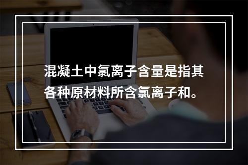 混凝土中氯离子含量是指其各种原材料所含氯离子和。