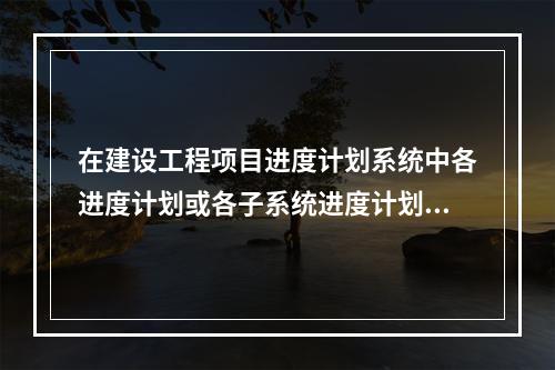 在建设工程项目进度计划系统中各进度计划或各子系统进度计划编制