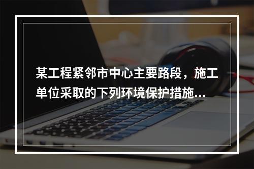 某工程紧邻市中心主要路段，施工单位采取的下列环境保护措施，正