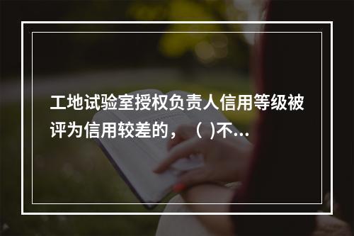 工地试验室授权负责人信用等级被评为信用较差的，（  )不能担