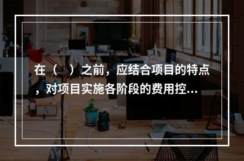 在（　）之前，应结合项目的特点，对项目实施各阶段的费用控制、