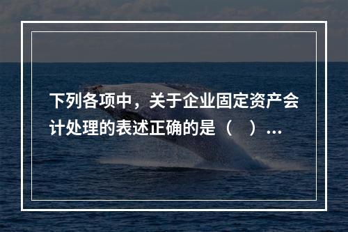 下列各项中，关于企业固定资产会计处理的表述正确的是（　）。