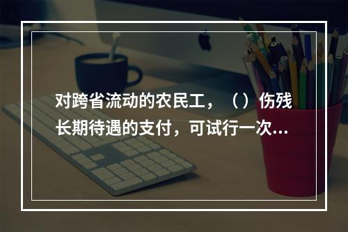 对跨省流动的农民工，（ ）伤残长期待遇的支付，可试行一次性支