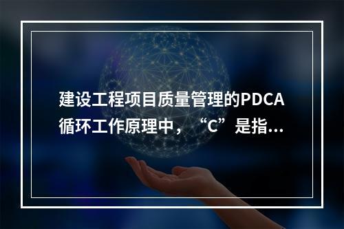 建设工程项目质量管理的PDCA循环工作原理中，“C”是指（　