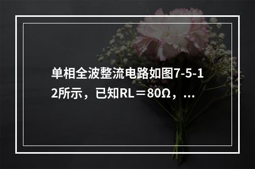 单相全波整流电路如图7-5-12所示，已知RL＝80Ω，U