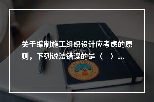 关于编制施工组织设计应考虑的原则，下列说法错误的是（　）。