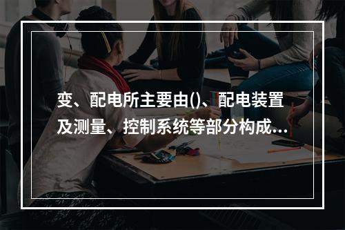 变、配电所主要由()、配电装置及测量、控制系统等部分构成，是