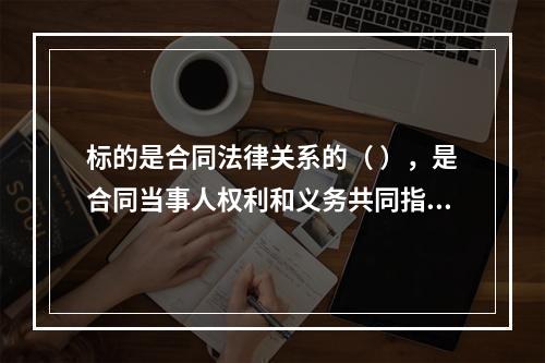 标的是合同法律关系的（ ），是合同当事人权利和义务共同指向的