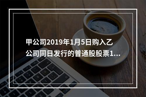 甲公司2019年1月5日购入乙公司同日发行的普通股股票100